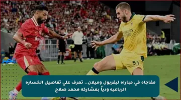 مفاجأة في مباراة ليفربول وميلان.. تعرف على تفاصيل الخسارة الرباعية ودياً بمشاركة محمد صلاح